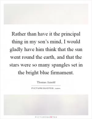 Rather than have it the principal thing in my son’s mind, I would gladly have him think that the sun went round the earth, and that the stars were so many spangles set in the bright blue firmament Picture Quote #1