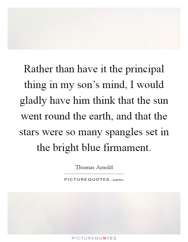 Rather than have it the principal thing in my son's mind, I would gladly have him think that the sun went round the earth, and that the stars were so many spangles set in the bright blue firmament. Picture Quote #1