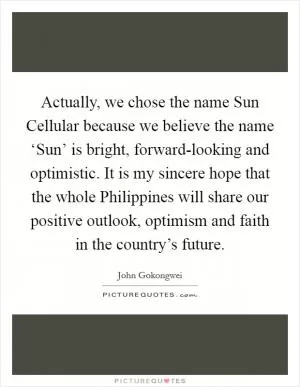 Actually, we chose the name Sun Cellular because we believe the name ‘Sun’ is bright, forward-looking and optimistic. It is my sincere hope that the whole Philippines will share our positive outlook, optimism and faith in the country’s future Picture Quote #1