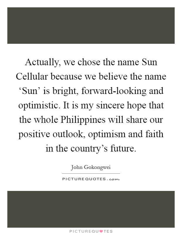 Actually, we chose the name Sun Cellular because we believe the name ‘Sun' is bright, forward-looking and optimistic. It is my sincere hope that the whole Philippines will share our positive outlook, optimism and faith in the country's future. Picture Quote #1