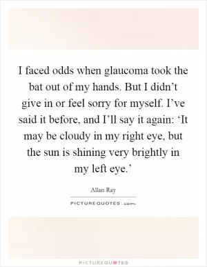 I faced odds when glaucoma took the bat out of my hands. But I didn’t give in or feel sorry for myself. I’ve said it before, and I’ll say it again: ‘It may be cloudy in my right eye, but the sun is shining very brightly in my left eye.’ Picture Quote #1
