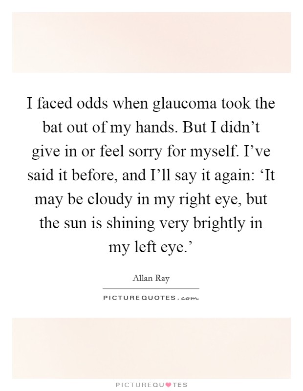 I faced odds when glaucoma took the bat out of my hands. But I didn't give in or feel sorry for myself. I've said it before, and I'll say it again: ‘It may be cloudy in my right eye, but the sun is shining very brightly in my left eye.' Picture Quote #1