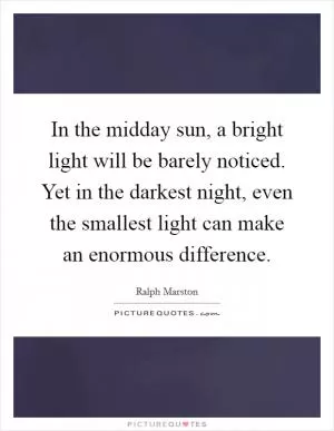 In the midday sun, a bright light will be barely noticed. Yet in the darkest night, even the smallest light can make an enormous difference Picture Quote #1