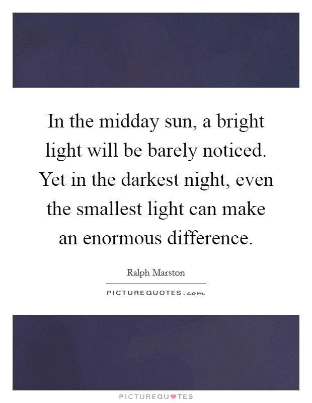 In the midday sun, a bright light will be barely noticed. Yet in the darkest night, even the smallest light can make an enormous difference. Picture Quote #1