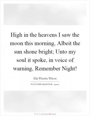 High in the heavens I saw the moon this morning, Albeit the sun shone bright; Unto my soul it spoke, in voice of warning, Remember Night! Picture Quote #1