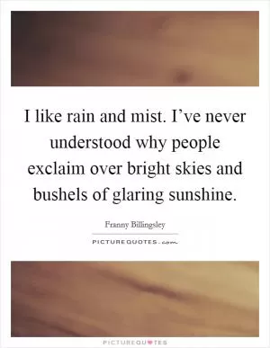 I like rain and mist. I’ve never understood why people exclaim over bright skies and bushels of glaring sunshine Picture Quote #1