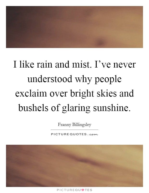 I like rain and mist. I've never understood why people exclaim over bright skies and bushels of glaring sunshine. Picture Quote #1
