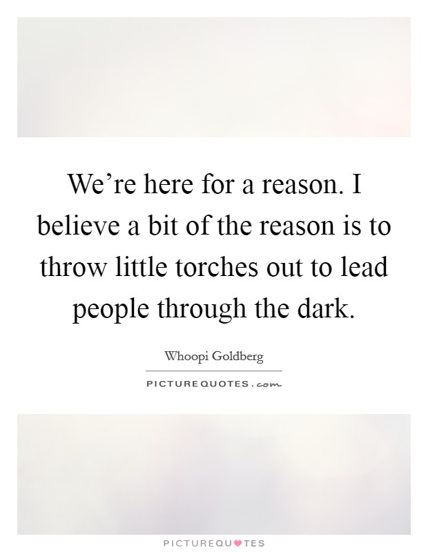 We're here for a reason. I believe a bit of the reason is to throw little torches out to lead people through the dark. Picture Quote #1