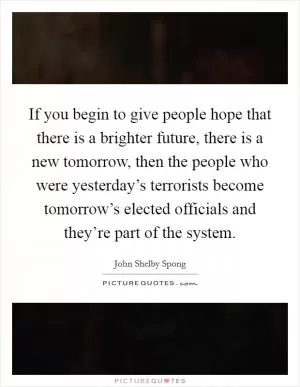 If you begin to give people hope that there is a brighter future, there is a new tomorrow, then the people who were yesterday’s terrorists become tomorrow’s elected officials and they’re part of the system Picture Quote #1
