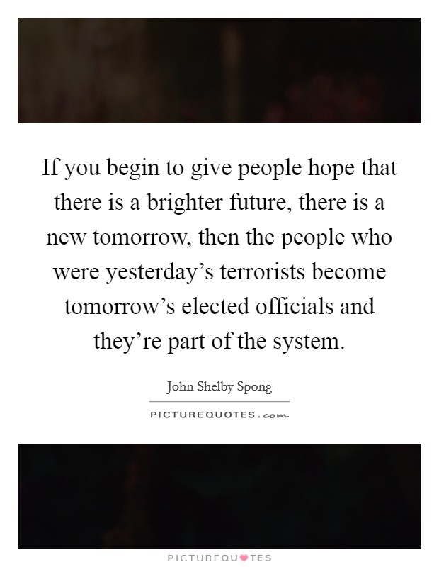 If you begin to give people hope that there is a brighter future, there is a new tomorrow, then the people who were yesterday's terrorists become tomorrow's elected officials and they're part of the system. Picture Quote #1