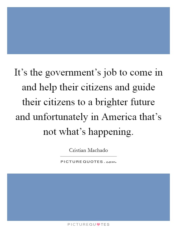 It's the government's job to come in and help their citizens and guide their citizens to a brighter future and unfortunately in America that's not what's happening. Picture Quote #1