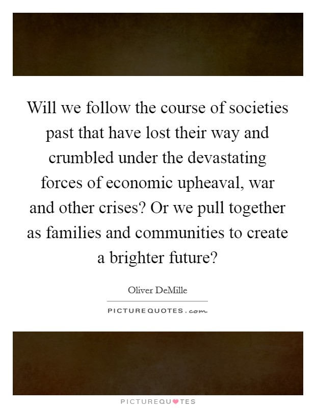 Will we follow the course of societies past that have lost their way and crumbled under the devastating forces of economic upheaval, war and other crises? Or we pull together as families and communities to create a brighter future? Picture Quote #1
