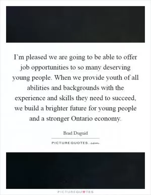 I’m pleased we are going to be able to offer job opportunities to so many deserving young people. When we provide youth of all abilities and backgrounds with the experience and skills they need to succeed, we build a brighter future for young people and a stronger Ontario economy Picture Quote #1