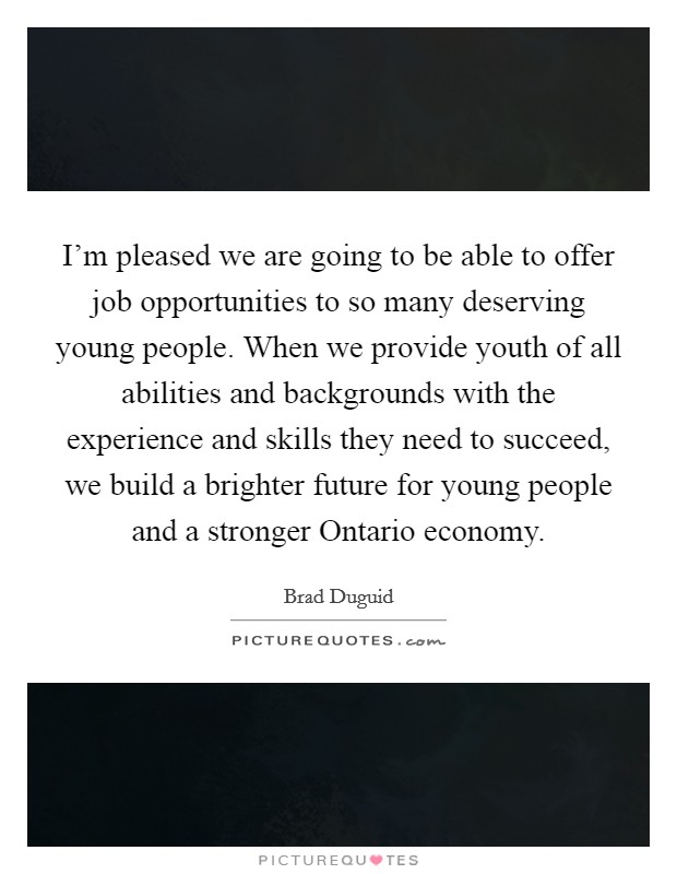 I'm pleased we are going to be able to offer job opportunities to so many deserving young people. When we provide youth of all abilities and backgrounds with the experience and skills they need to succeed, we build a brighter future for young people and a stronger Ontario economy. Picture Quote #1