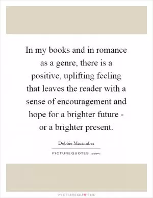 In my books and in romance as a genre, there is a positive, uplifting feeling that leaves the reader with a sense of encouragement and hope for a brighter future - or a brighter present Picture Quote #1