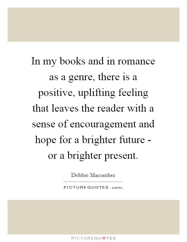 In my books and in romance as a genre, there is a positive, uplifting feeling that leaves the reader with a sense of encouragement and hope for a brighter future - or a brighter present. Picture Quote #1