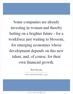 Some companies are already investing in women and thereby betting on a brighter future - for a workforce just waiting to blossom, for emerging economies whose development depends on this new talent, and, of course, for their own financial growth Picture Quote #1
