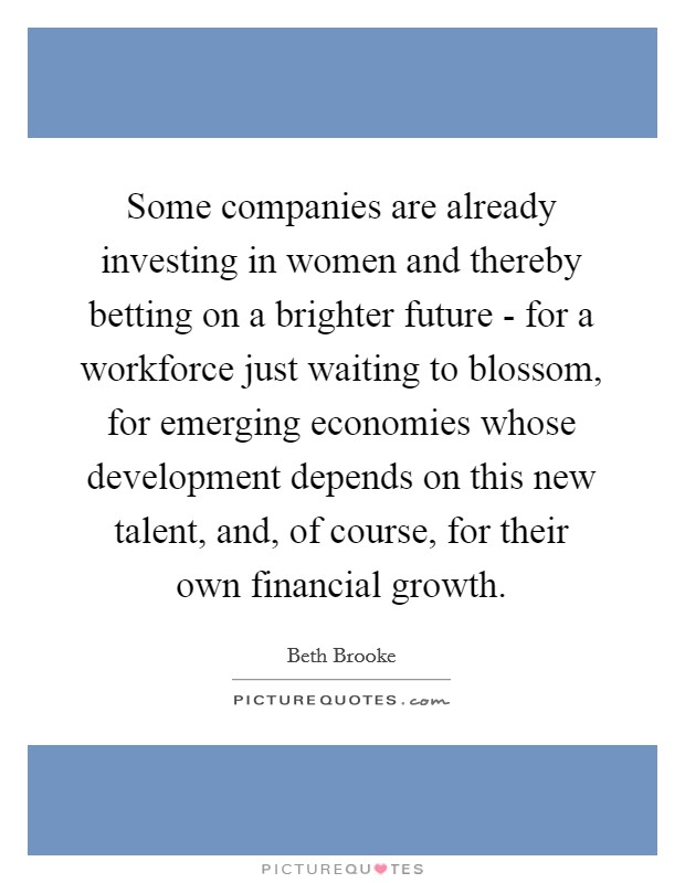 Some companies are already investing in women and thereby betting on a brighter future - for a workforce just waiting to blossom, for emerging economies whose development depends on this new talent, and, of course, for their own financial growth. Picture Quote #1
