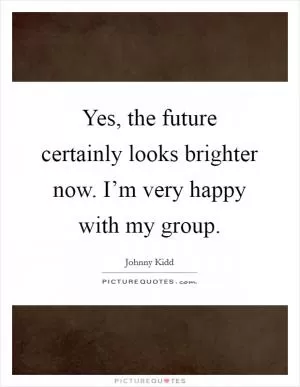 Yes, the future certainly looks brighter now. I’m very happy with my group Picture Quote #1