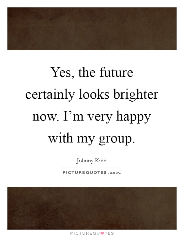 Yes, the future certainly looks brighter now. I'm very happy with my group. Picture Quote #1