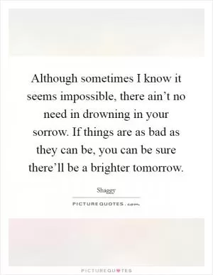 Although sometimes I know it seems impossible, there ain’t no need in drowning in your sorrow. If things are as bad as they can be, you can be sure there’ll be a brighter tomorrow Picture Quote #1