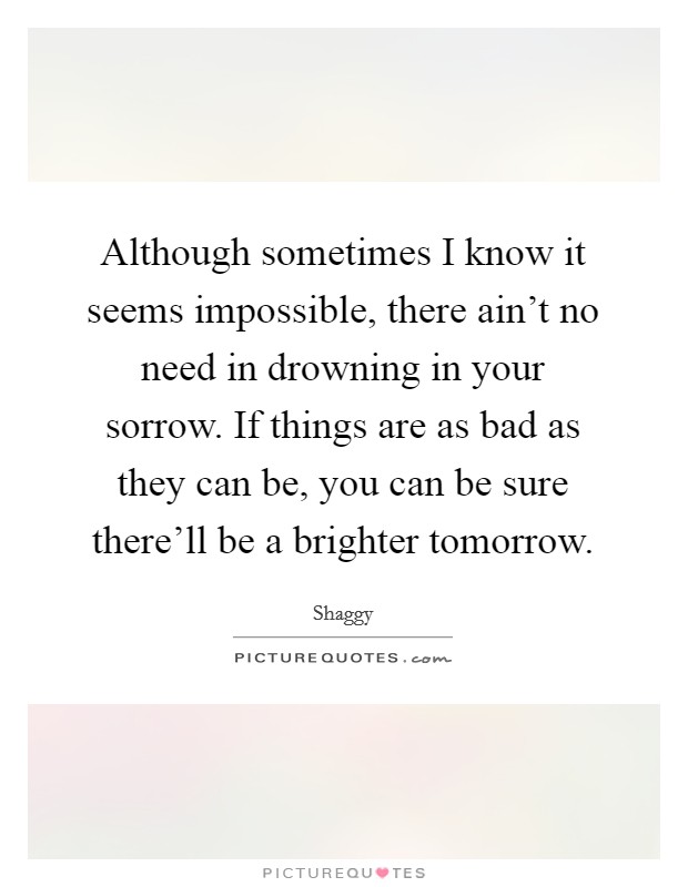 Although sometimes I know it seems impossible, there ain't no need in drowning in your sorrow. If things are as bad as they can be, you can be sure there'll be a brighter tomorrow. Picture Quote #1
