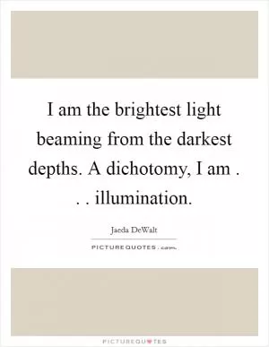 I am the brightest light beaming from the darkest depths. A dichotomy, I am . . . illumination Picture Quote #1