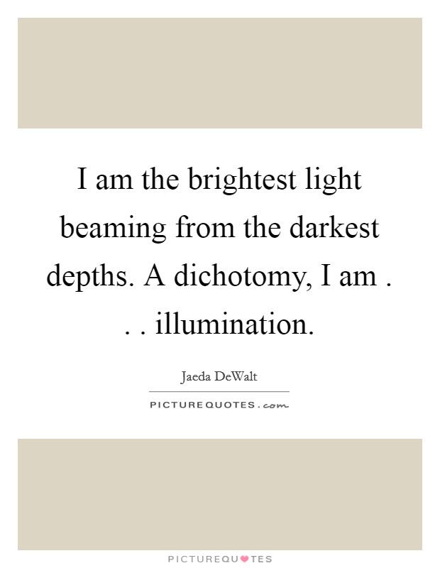 I am the brightest light beaming from the darkest depths. A dichotomy, I am . . . illumination. Picture Quote #1