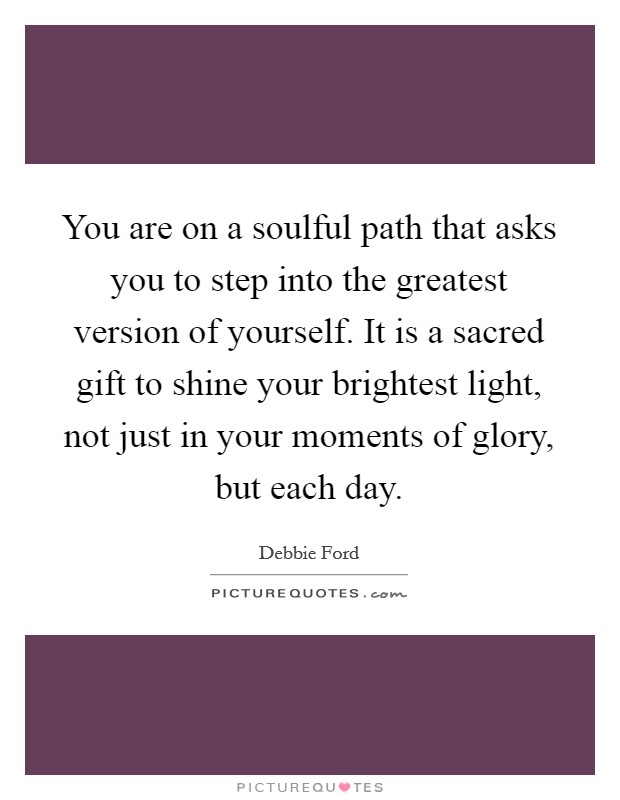 You are on a soulful path that asks you to step into the greatest version of yourself. It is a sacred gift to shine your brightest light, not just in your moments of glory, but each day. Picture Quote #1