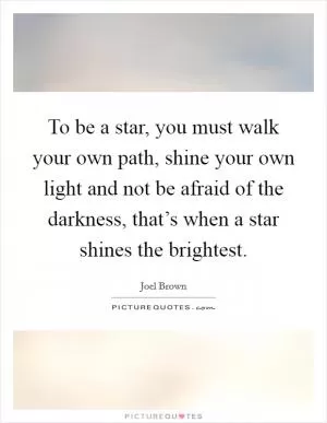 To be a star, you must walk your own path, shine your own light and not be afraid of the darkness, that’s when a star shines the brightest Picture Quote #1