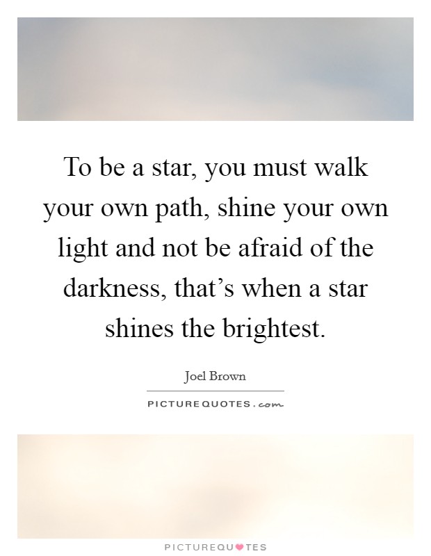 To be a star, you must walk your own path, shine your own light and not be afraid of the darkness, that's when a star shines the brightest. Picture Quote #1