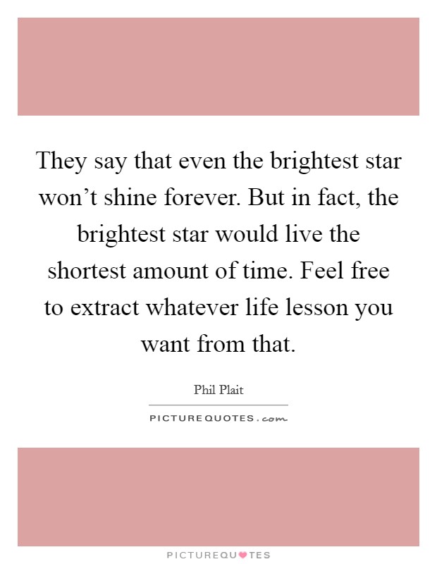 They say that even the brightest star won't shine forever. But in fact, the brightest star would live the shortest amount of time. Feel free to extract whatever life lesson you want from that. Picture Quote #1