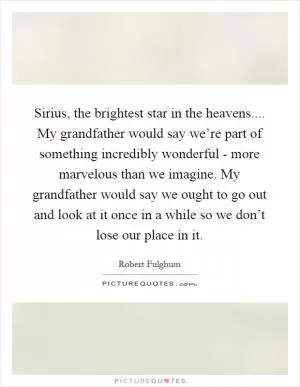 Sirius, the brightest star in the heavens.... My grandfather would say we’re part of something incredibly wonderful - more marvelous than we imagine. My grandfather would say we ought to go out and look at it once in a while so we don’t lose our place in it Picture Quote #1