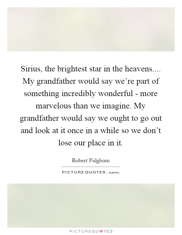 Sirius, the brightest star in the heavens.... My grandfather would say we're part of something incredibly wonderful - more marvelous than we imagine. My grandfather would say we ought to go out and look at it once in a while so we don't lose our place in it. Picture Quote #1
