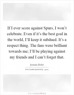 If I ever score against Spurs, I won’t celebrate. Even if it’s the best goal in the world, I’ll keep it subdued. It’s a respect thing. The fans were brilliant towards me; I’ll be playing against my friends and I can’t forget that Picture Quote #1