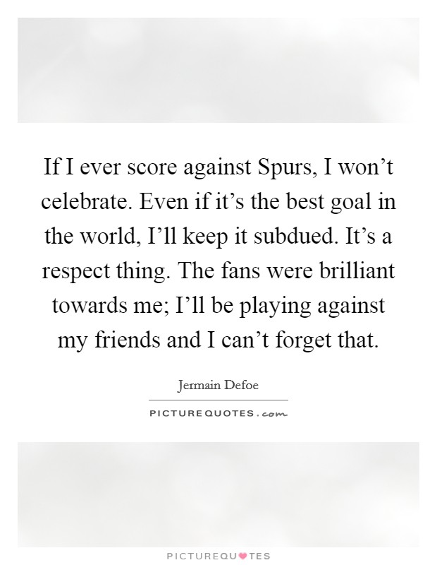 If I ever score against Spurs, I won't celebrate. Even if it's the best goal in the world, I'll keep it subdued. It's a respect thing. The fans were brilliant towards me; I'll be playing against my friends and I can't forget that. Picture Quote #1