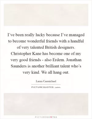 I’ve been really lucky because I’ve managed to become wonderful friends with a handful of very talented British designers. Christopher Kane has become one of my very good friends - also Erdem. Jonathan Saunders is another brilliant talent who’s very kind. We all hang out Picture Quote #1