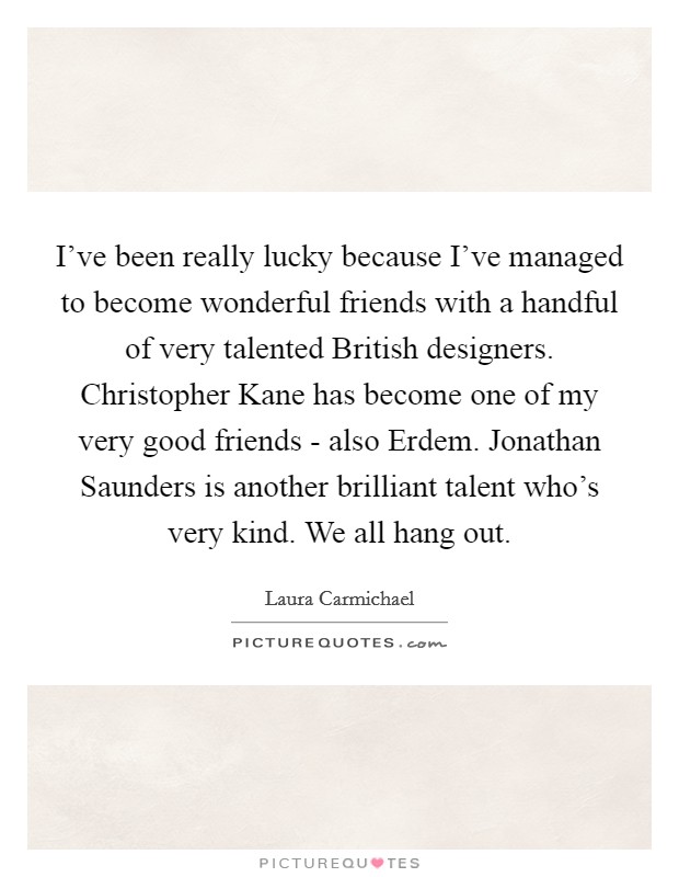 I've been really lucky because I've managed to become wonderful friends with a handful of very talented British designers. Christopher Kane has become one of my very good friends - also Erdem. Jonathan Saunders is another brilliant talent who's very kind. We all hang out. Picture Quote #1