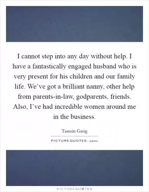 I cannot step into any day without help. I have a fantastically engaged husband who is very present for his children and our family life. We’ve got a brilliant nanny, other help from parents-in-law, godparents, friends. Also, I’ve had incredible women around me in the business Picture Quote #1