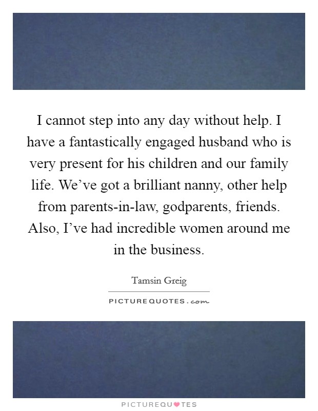I cannot step into any day without help. I have a fantastically engaged husband who is very present for his children and our family life. We've got a brilliant nanny, other help from parents-in-law, godparents, friends. Also, I've had incredible women around me in the business. Picture Quote #1