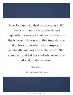 June Jordan, who died of cancer in 2002, was a brilliant, fierce, radical, and frequently furious poet. We were friends for thirty years. Not once in that time did she step back from what was transpiring politically and morally in the world. She spoke up, and led her students, whom she adored, to do the same Picture Quote #1