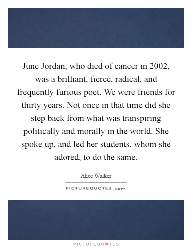June Jordan, who died of cancer in 2002, was a brilliant, fierce, radical, and frequently furious poet. We were friends for thirty years. Not once in that time did she step back from what was transpiring politically and morally in the world. She spoke up, and led her students, whom she adored, to do the same. Picture Quote #1
