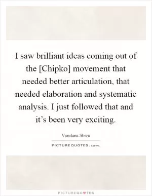 I saw brilliant ideas coming out of the [Chipko] movement that needed better articulation, that needed elaboration and systematic analysis. I just followed that and it’s been very exciting Picture Quote #1