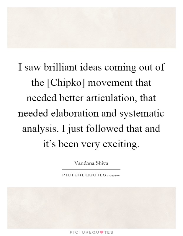 I saw brilliant ideas coming out of the [Chipko] movement that needed better articulation, that needed elaboration and systematic analysis. I just followed that and it's been very exciting. Picture Quote #1