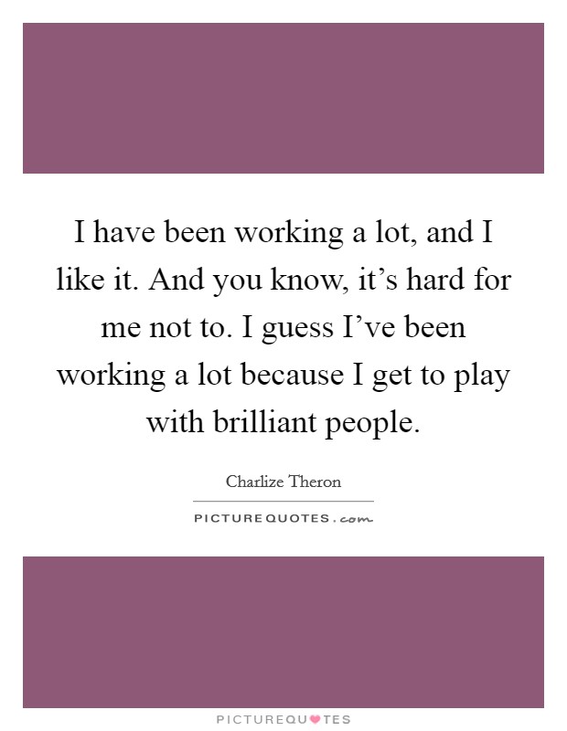 I have been working a lot, and I like it. And you know, it's hard for me not to. I guess I've been working a lot because I get to play with brilliant people. Picture Quote #1