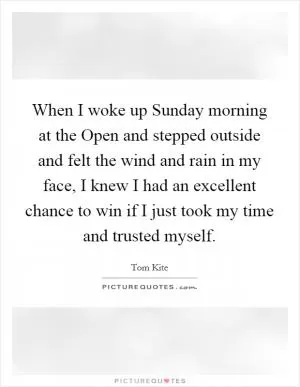 When I woke up Sunday morning at the Open and stepped outside and felt the wind and rain in my face, I knew I had an excellent chance to win if I just took my time and trusted myself Picture Quote #1