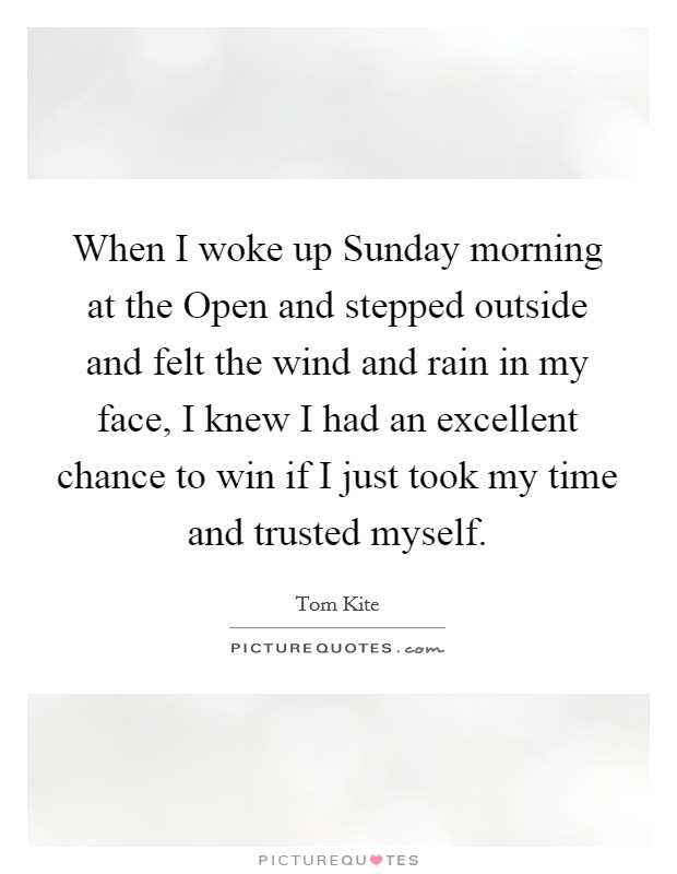 When I woke up Sunday morning at the Open and stepped outside and felt the wind and rain in my face, I knew I had an excellent chance to win if I just took my time and trusted myself. Picture Quote #1