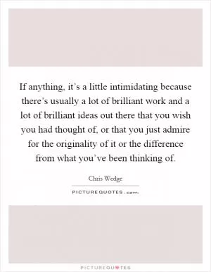 If anything, it’s a little intimidating because there’s usually a lot of brilliant work and a lot of brilliant ideas out there that you wish you had thought of, or that you just admire for the originality of it or the difference from what you’ve been thinking of Picture Quote #1