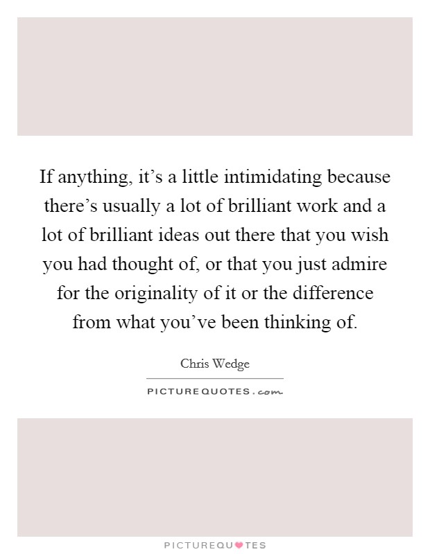 If anything, it's a little intimidating because there's usually a lot of brilliant work and a lot of brilliant ideas out there that you wish you had thought of, or that you just admire for the originality of it or the difference from what you've been thinking of. Picture Quote #1