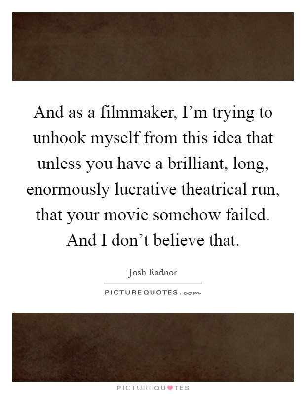 And as a filmmaker, I'm trying to unhook myself from this idea that unless you have a brilliant, long, enormously lucrative theatrical run, that your movie somehow failed. And I don't believe that. Picture Quote #1